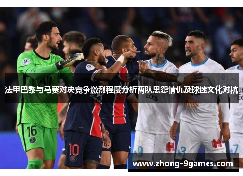 法甲巴黎与马赛对决竞争激烈程度分析两队恩怨情仇及球迷文化对抗